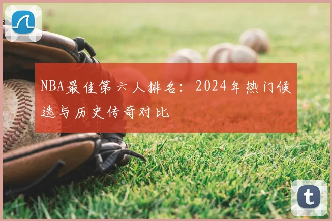 NBA最佳第六人排名：2024年热门候选与历史传奇对比