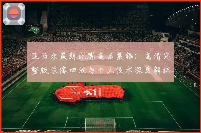 亚马尔最新比赛高光集锦：高清完整版录像回放与个人技术深度解析