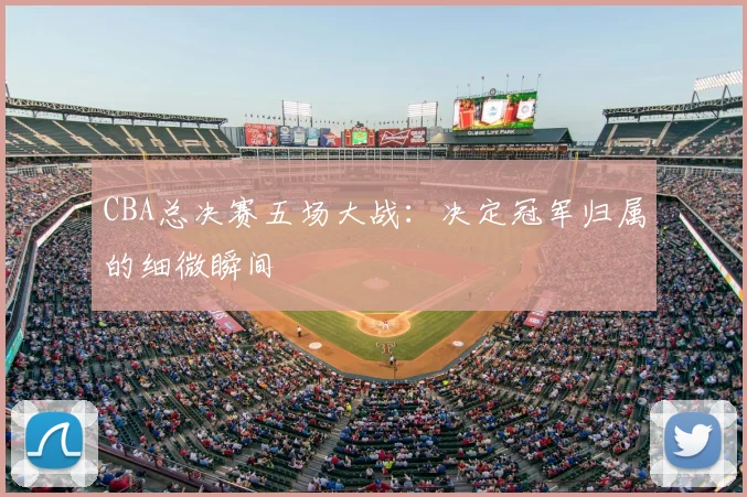 CBA总决赛五场大战：决定冠军归属的细微瞬间