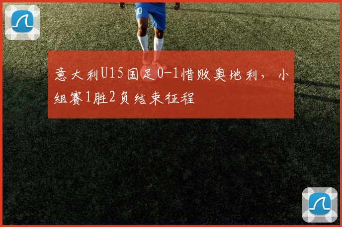 意大利U15国足0-1惜败奥地利，小组赛1胜2负结束征程