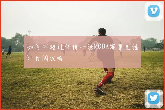 如何不错过任何一场MOBA赛事直播？订阅攻略