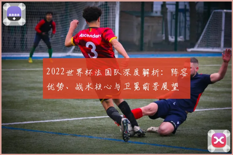 2022世界杯法国队深度解析：阵容优势、战术核心与卫冕前景展望