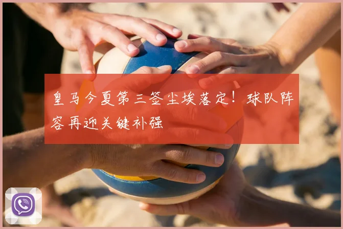 皇马今夏第三签尘埃落定！球队阵容再迎关键补强