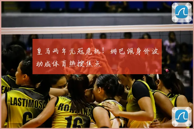 皇马两年无冠危机!姆巴佩身价波动成体育热搜焦点