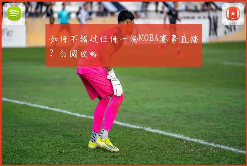 如何不错过任何一场MOBA赛事直播？订阅攻略