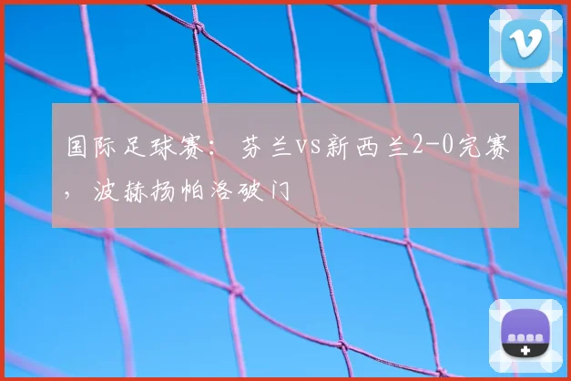 国际足球赛：芬兰vs新西兰2-0完赛，波赫扬帕洛破门