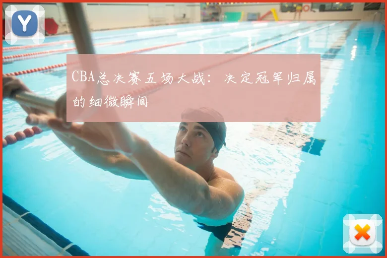 CBA总决赛五场大战：决定冠军归属的细微瞬间