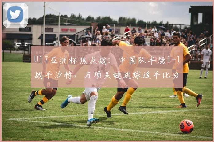 U17亚洲杯焦点战：中国队半场1-1战平沙特，万项关键进球追平比分