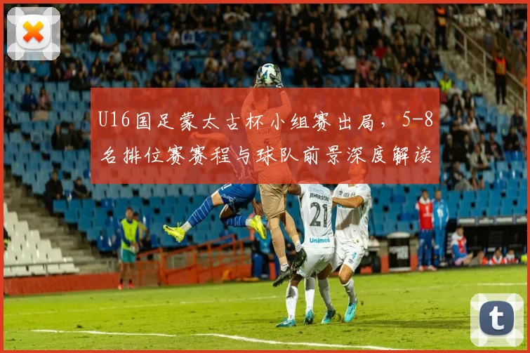 U16国足蒙太古杯小组赛出局，5-8名排位赛赛程与球队前景深度解读