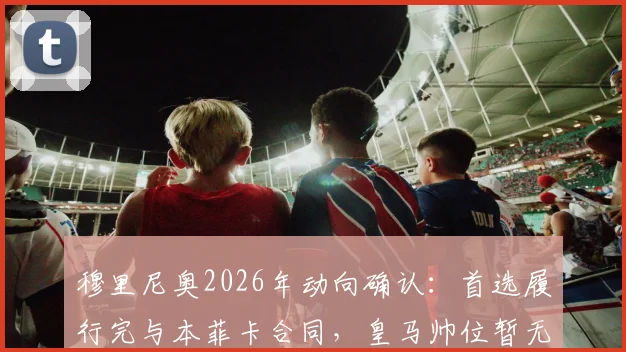 穆里尼奥2026年动向确认：首选履行完与本菲卡合同，皇马帅位暂无接触计划