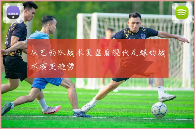 从巴西队战术复盘看现代足球的战术演变趋势