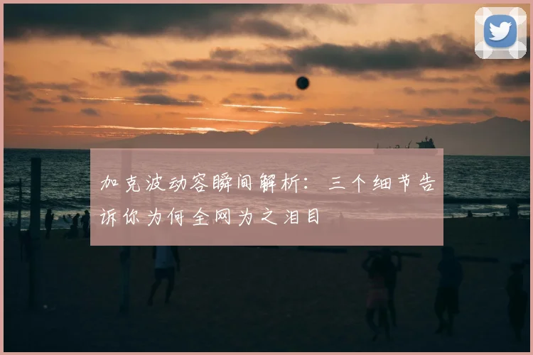 加克波动容瞬间解析：三个细节告诉你为何全网为之泪目