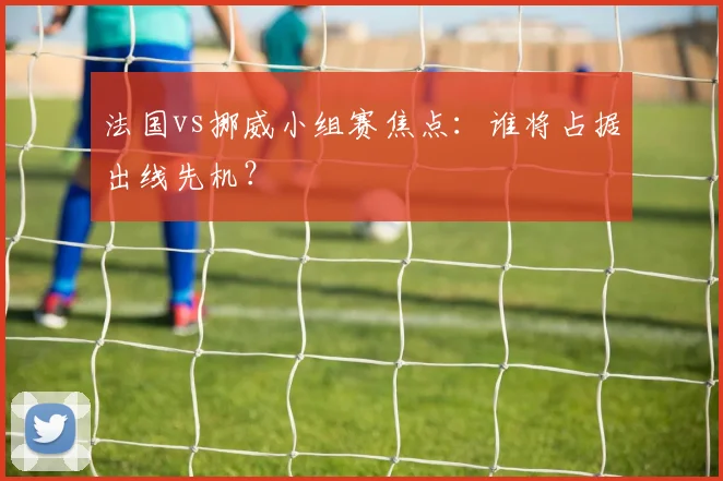 法国vs挪威小组赛焦点：谁将占据出线先机？
