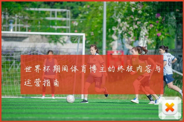 世界杯期间体育博主的终极内容与运营指南