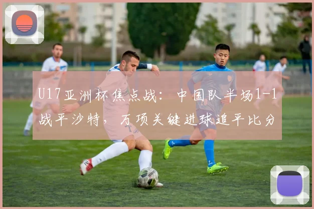U17亚洲杯焦点战：中国队半场1-1战平沙特，万项关键进球追平比分