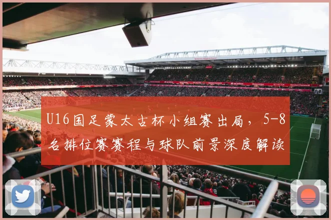 U16国足蒙太古杯小组赛出局，5-8名排位赛赛程与球队前景深度解读