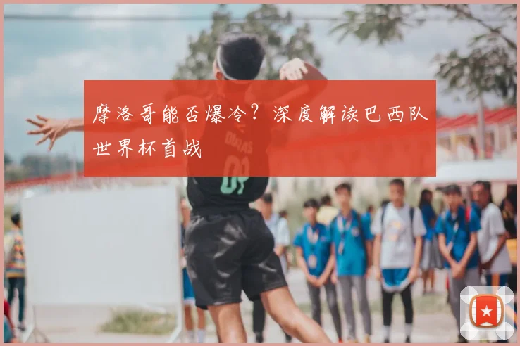 摩洛哥能否爆冷?深度解读巴西队世界杯首战