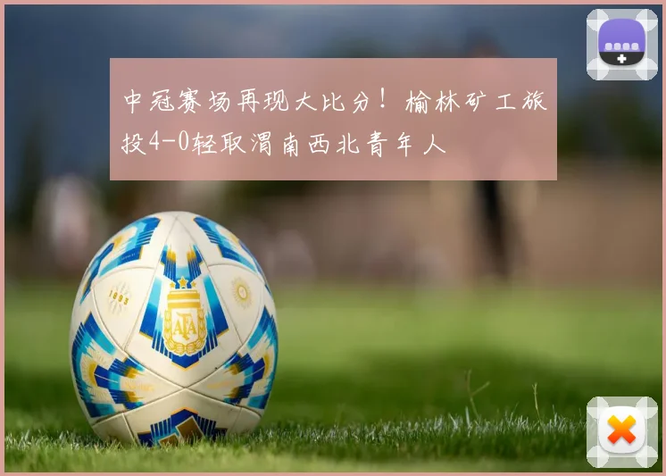 中冠赛场再现大比分！榆林矿工旅投4-0轻取渭南西北青年人